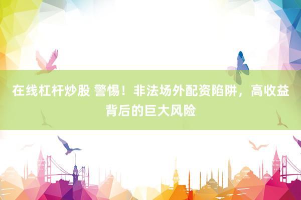 在线杠杆炒股 警惕！非法场外配资陷阱，高收益背后的巨大风险