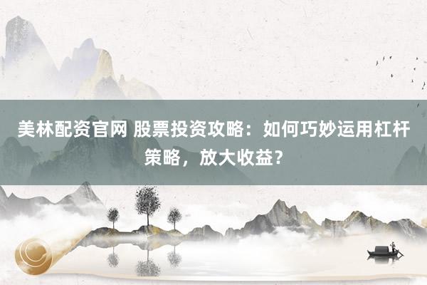 美林配资官网 股票投资攻略：如何巧妙运用杠杆策略，放大收益？