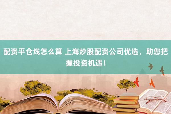配资平仓线怎么算 上海炒股配资公司优选，助您把握投资机遇！