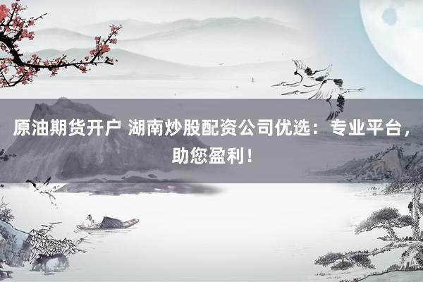 原油期货开户 湖南炒股配资公司优选：专业平台，助您盈利！