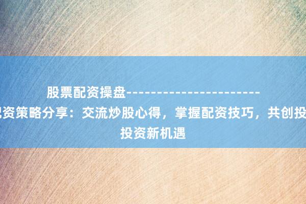 股票配资操盘------------------------ 股票配资策略分享：交流炒股心得，掌握配资技巧，共创投资新机遇