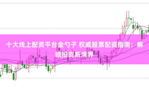 十大线上配资平台金勺子 权威股票配资指南：解锁投资新境界