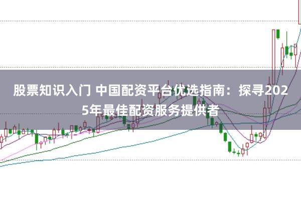 股票知识入门 中国配资平台优选指南：探寻2025年最佳配资服务提供者