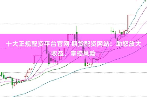 十大正规配资平台官网 期货配资网站：助您放大收益，掌控风险