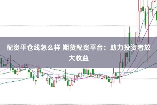 配资平仓线怎么样 期货配资平台：助力投资者放大收益