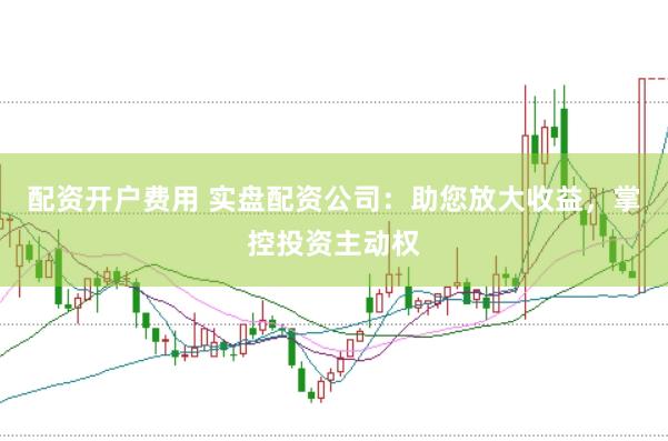配资开户费用 实盘配资公司：助您放大收益，掌控投资主动权