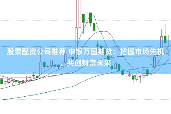 股票配资公司推荐 申银万国期货：把握市场先机，共创财富未来