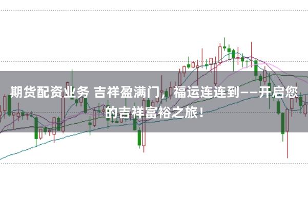 期货配资业务 吉祥盈满门，福运连连到——开启您的吉祥富裕之旅！