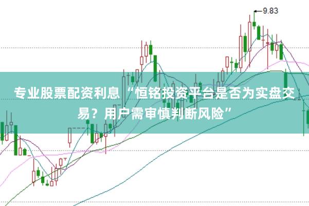 专业股票配资利息 “恒铭投资平台是否为实盘交易？用户需审慎判断风险”
