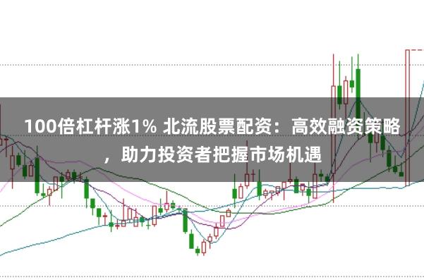 100倍杠杆涨1% 北流股票配资：高效融资策略，助力投资者把握市场机遇