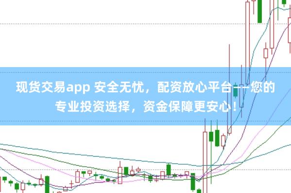 现货交易app 安全无忧，配资放心平台——您的专业投资选择，资金保障更安心！