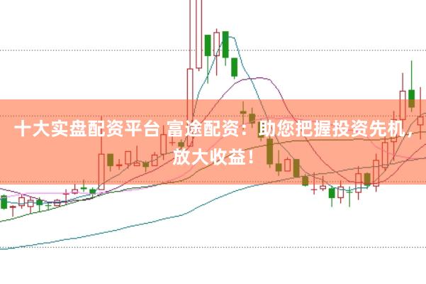十大实盘配资平台 富途配资：助您把握投资先机，放大收益！