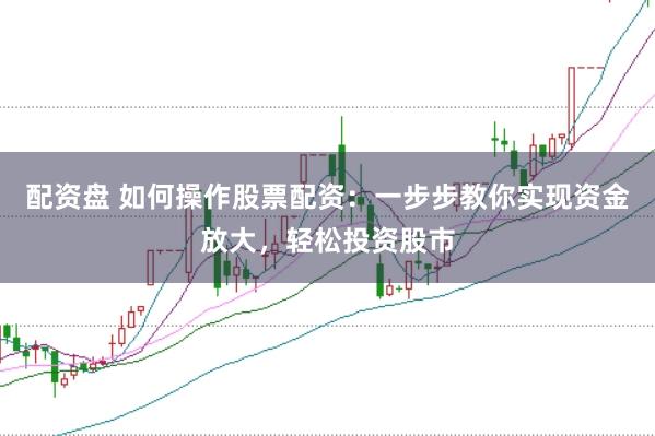 配资盘 如何操作股票配资：一步步教你实现资金放大，轻松投资股市