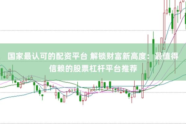 国家最认可的配资平台 解锁财富新高度：最值得信赖的股票杠杆平台推荐