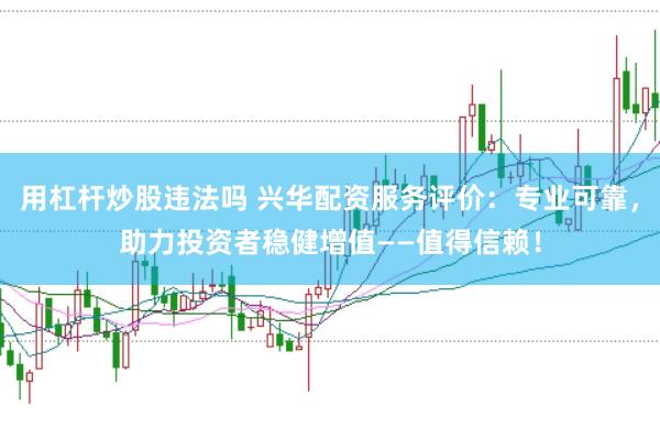 用杠杆炒股违法吗 兴华配资服务评价：专业可靠，助力投资者稳健增值——值得信赖！
