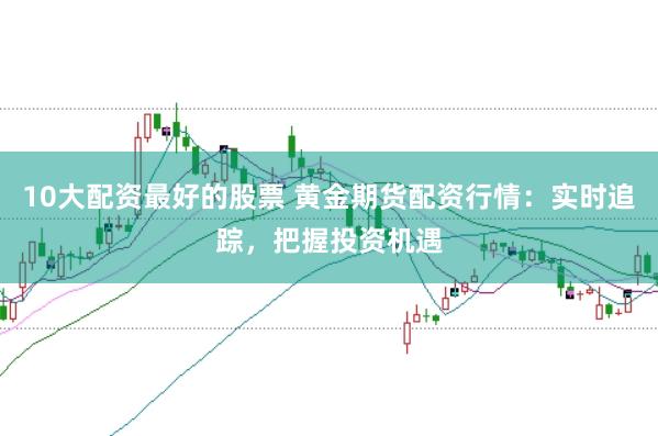 10大配资最好的股票 黄金期货配资行情：实时追踪，把握投资机遇
