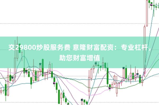 交29800炒股服务费 意隆财富配资：专业杠杆，助您财富增值