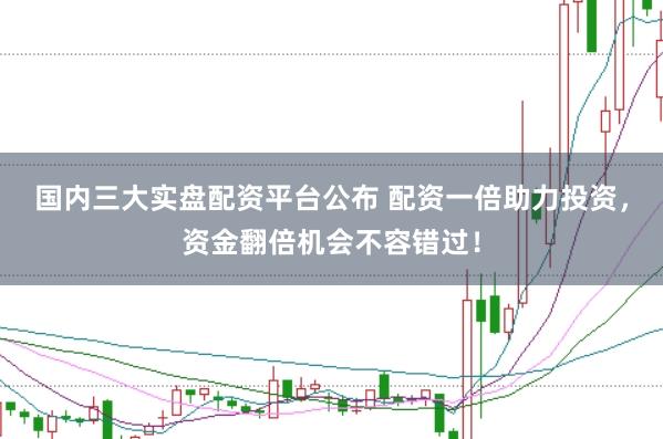 国内三大实盘配资平台公布 配资一倍助力投资，资金翻倍机会不容错过！