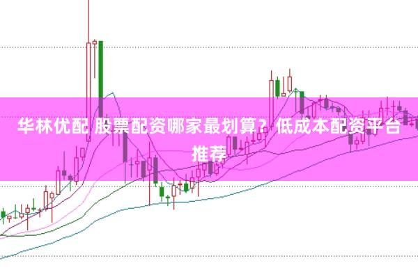 华林优配 股票配资哪家最划算？低成本配资平台推荐
