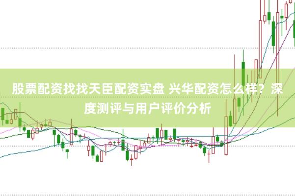 股票配资找找天臣配资实盘 兴华配资怎么样？深度测评与用户评价分析