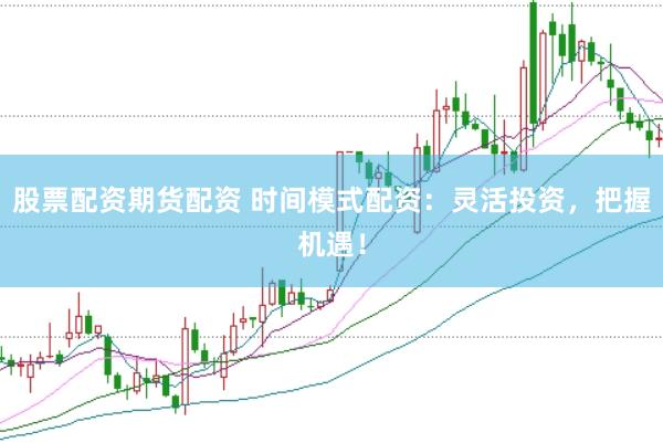 股票配资期货配资 时间模式配资：灵活投资，把握机遇！