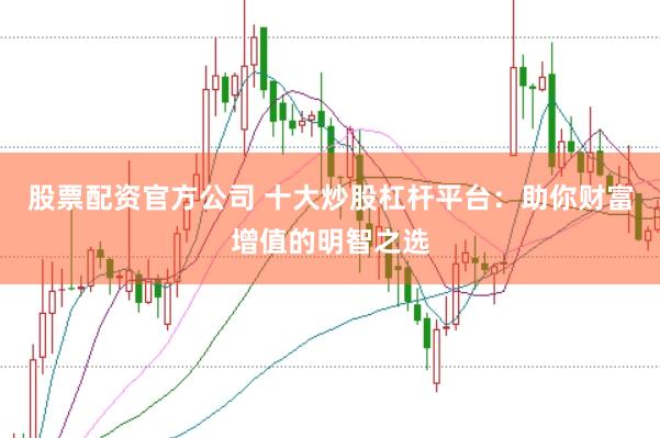 股票配资官方公司 十大炒股杠杆平台：助你财富增值的明智之选