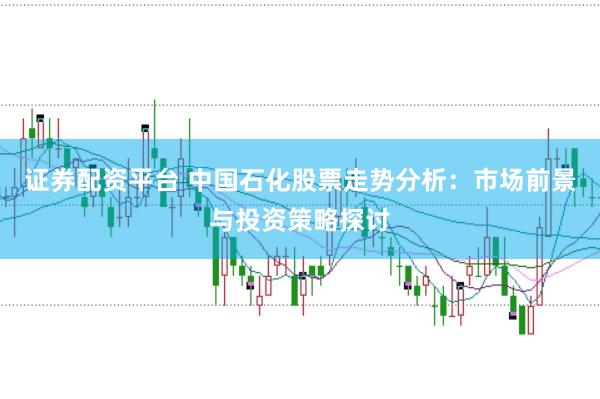 证券配资平台 中国石化股票走势分析：市场前景与投资策略探讨