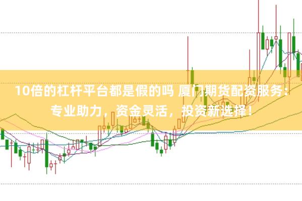 10倍的杠杆平台都是假的吗 厦门期货配资服务：专业助力，资金灵活，投资新选择！