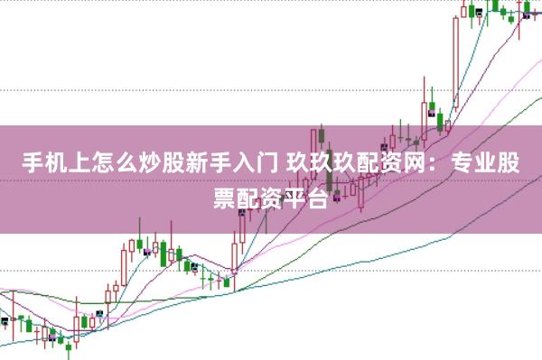 手机上怎么炒股新手入门 玖玖玖配资网：专业股票配资平台