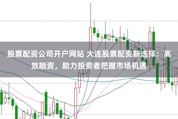 股票配资公司开户网站 大连股票配资新选择：高效融资，助力投资者把握市场机遇