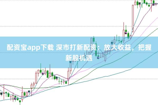 配资宝app下载 深市打新配资：放大收益，把握新股机遇