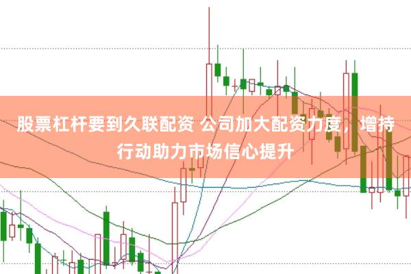 股票杠杆要到久联配资 公司加大配资力度，增持行动助力市场信心提升