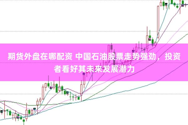 期货外盘在哪配资 中国石油股票走势强劲，投资者看好其未来发展潜力