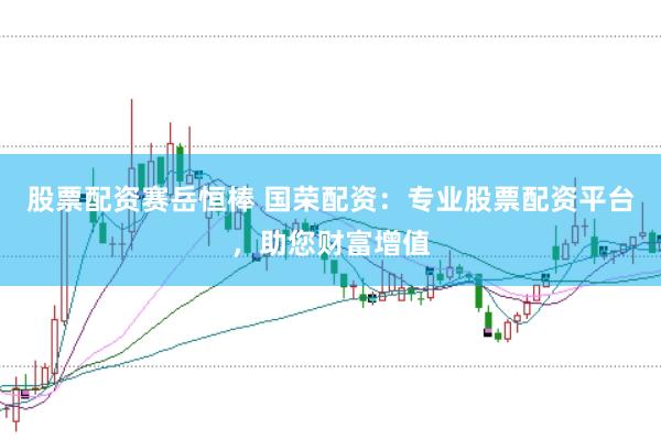 股票配资赛岳恒棒 国荣配资：专业股票配资平台，助您财富增值