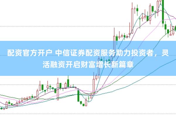 配资官方开户 中信证券配资服务助力投资者，灵活融资开启财富增长新篇章