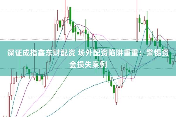 深证成指鑫东财配资 场外配资陷阱重重：警惕资金损失案例