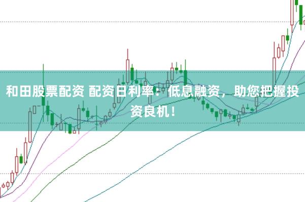 和田股票配资 配资日利率：低息融资，助您把握投资良机！