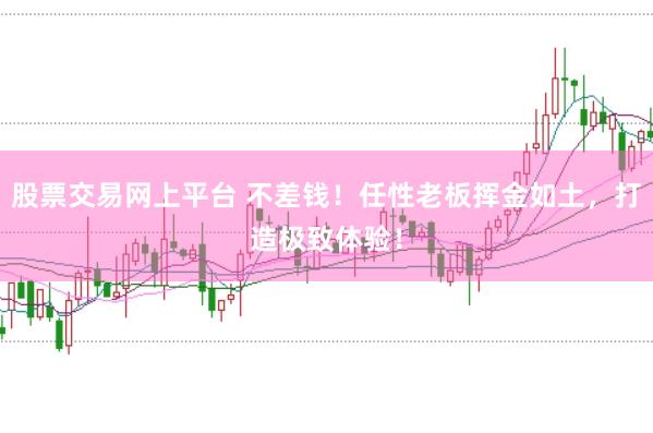 股票交易网上平台 不差钱！任性老板挥金如土，打造极致体验！