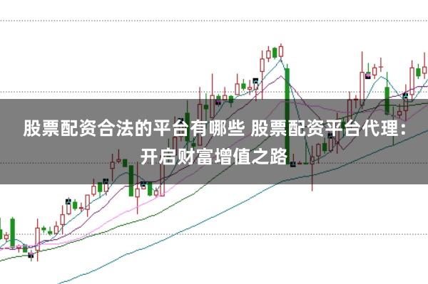 股票配资合法的平台有哪些 股票配资平台代理：开启财富增值之路