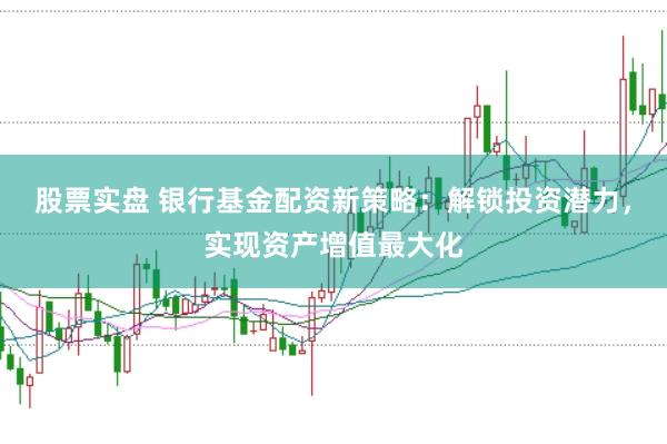 股票实盘 银行基金配资新策略：解锁投资潜力，实现资产增值最大化