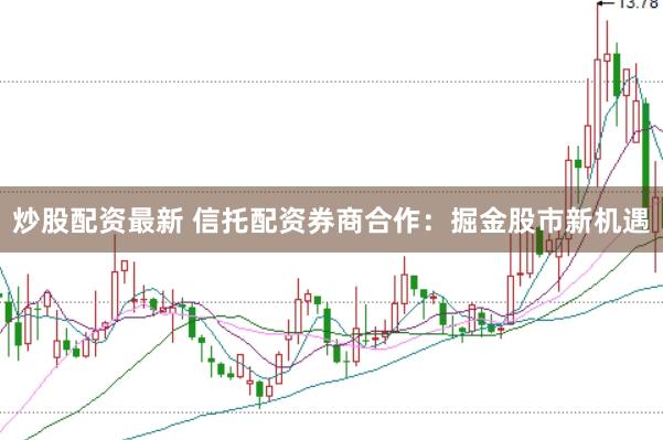 炒股配资最新 信托配资券商合作：掘金股市新机遇