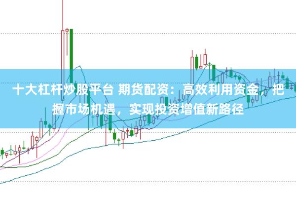 十大杠杆炒股平台 期货配资：高效利用资金，把握市场机遇，实现投资增值新路径