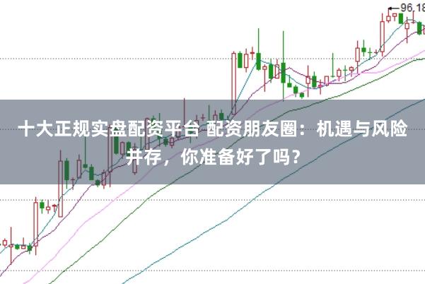十大正规实盘配资平台 配资朋友圈：机遇与风险并存，你准备好了吗？