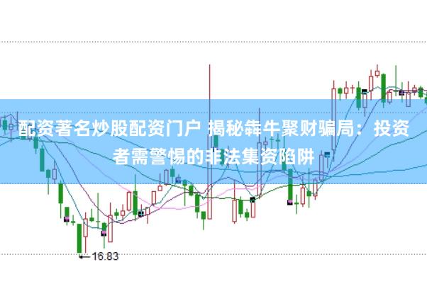 配资著名炒股配资门户 揭秘犇牛聚财骗局：投资者需警惕的非法集资陷阱