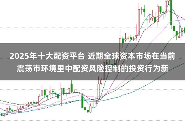 2025年十大配资平台 近期全球资本市场在当前震荡市环境里中配资风险控制的投资行为新
