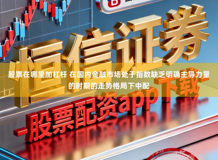 股票在哪里加杠杆 在国内金融市场处于指数缺乏明确主导力量的时期的走势格局下中配