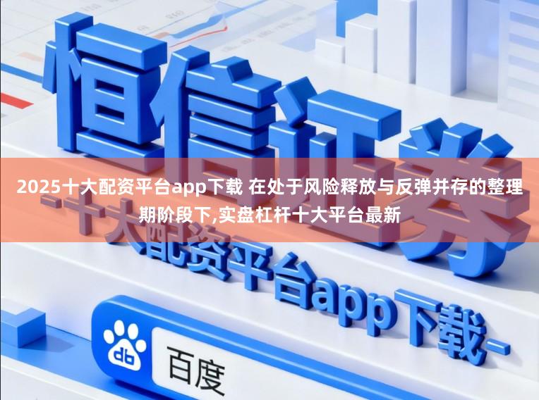 2025十大配资平台app下载 在处于风险释放与反弹并存的整理期阶段下，实盘杠杆十大平台最新
