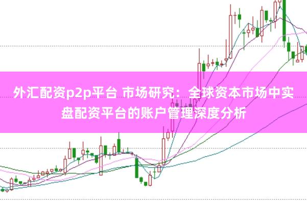 外汇配资p2p平台 市场研究：全球资本市场中实盘配资平台的账户管理深度分析