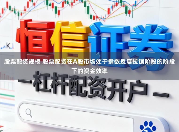 股票配资规模 股票配资在A股市场处于指数反复拉锯阶段的阶段下的资金效率